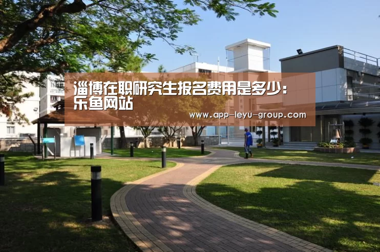 淄博在职研究生报名费用是多少：乐鱼网站