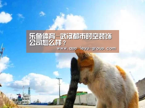 乐鱼体育-武汉都市时空装饰公司怎么样?(图2) 乐鱼网站
